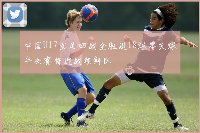 中国U17女足四战全胜进18球零失球半决赛将迎战朝鲜队