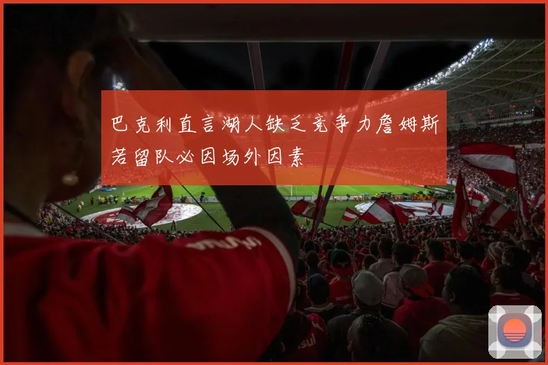 巴克利直言湖人缺乏竞争力詹姆斯若留队必因场外因素