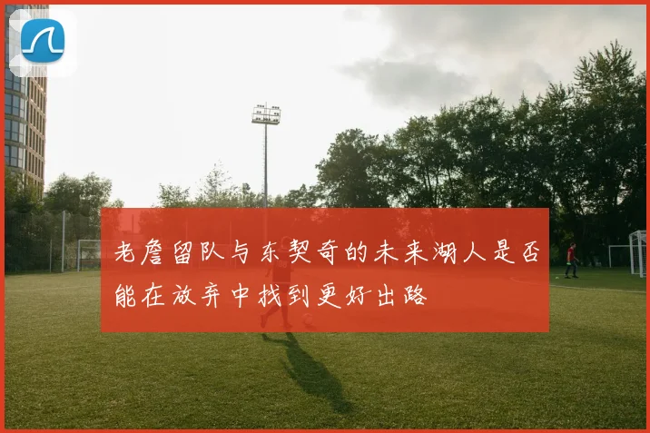 老詹留队与东契奇的未来湖人是否能在放弃中找到更好出路