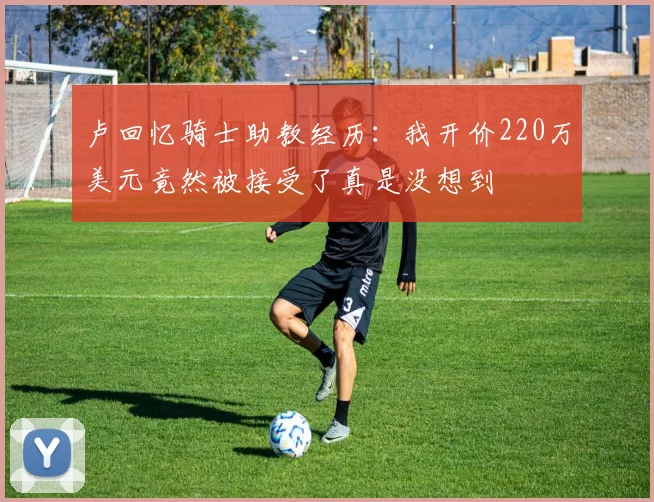 卢回忆骑士助教经历：我开价220万美元竟然被接受了真是没想到