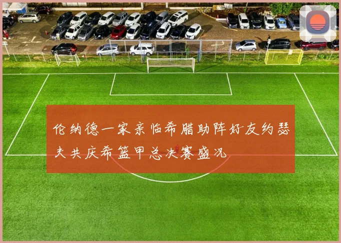 伦纳德一家亲临希腊助阵好友约瑟夫共庆希篮甲总决赛盛况