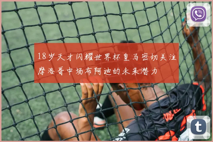 18岁天才闪耀世界杯皇马密切关注摩洛哥中场布阿迪的未来潜力