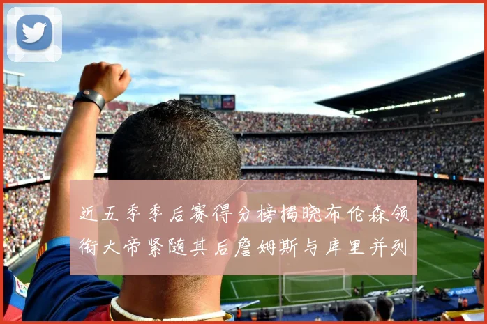 近五季季后赛得分榜揭晓布伦森领衔大帝紧随其后詹姆斯与库里并列第四