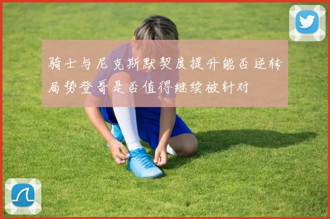 骑士与尼克斯默契度提升能否逆转局势登哥是否值得继续被针对