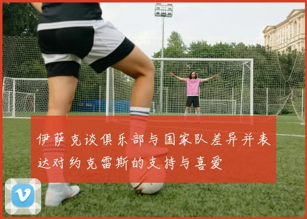 伊萨克谈俱乐部与国家队差异并表达对约克雷斯的支持与喜爱