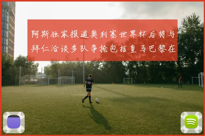 阿斯独家报道奥利塞世界杯后将与拜仁洽谈多队争抢包括皇马巴黎在内