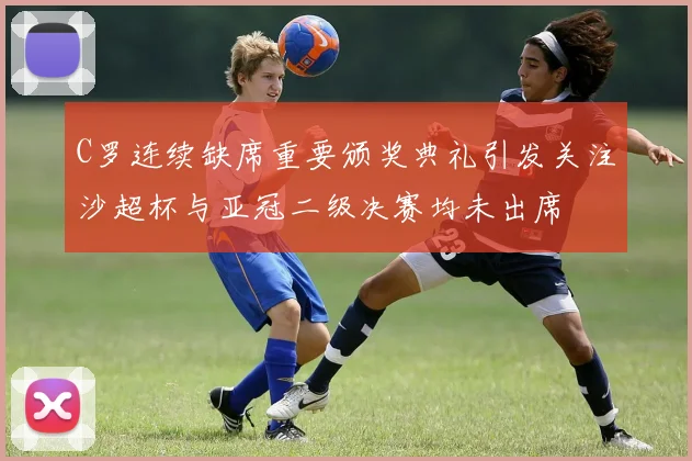 C罗连续缺席重要颁奖典礼引发关注沙超杯与亚冠二级决赛均未出席