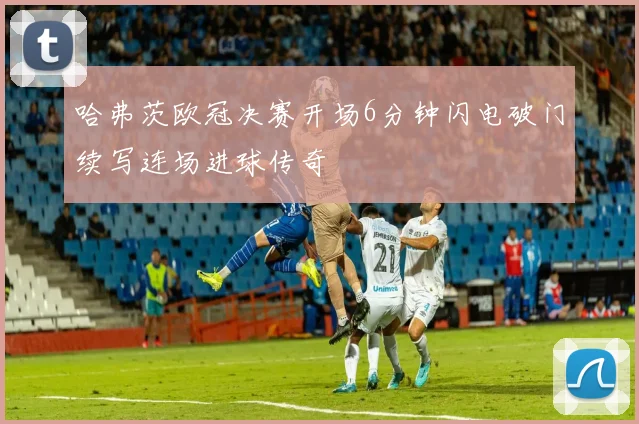 哈弗茨欧冠决赛开场6分钟闪电破门续写连场进球传奇