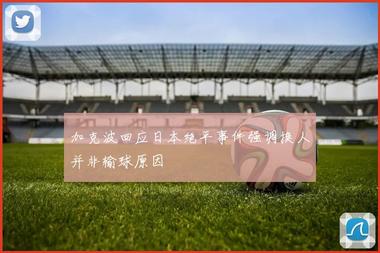 加克波回应日本绝平事件强调换人并非输球原因