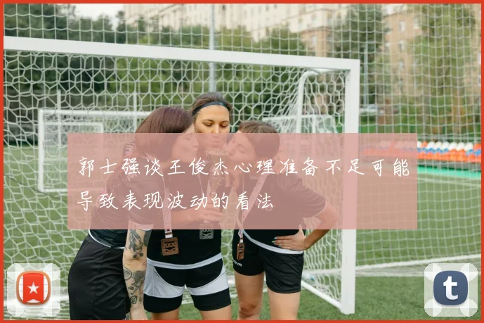 郭士强谈王俊杰心理准备不足可能导致表现波动的看法
