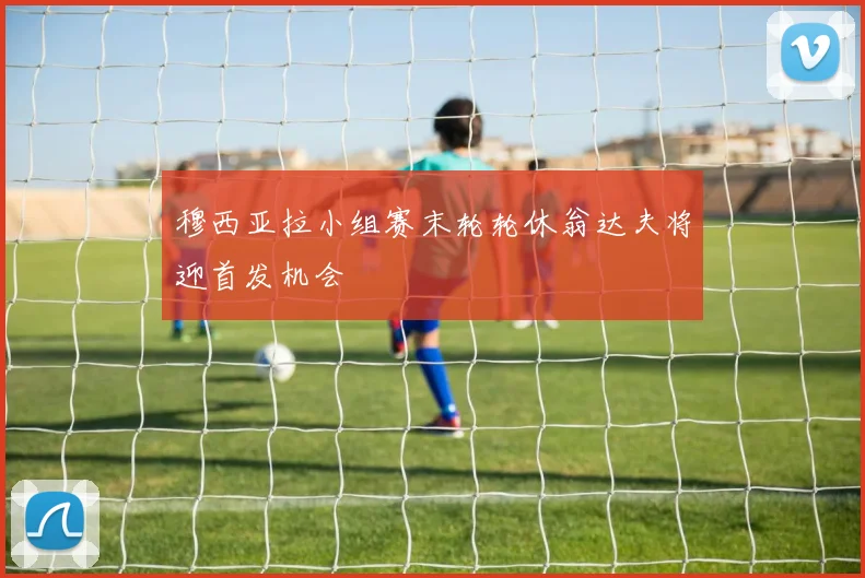 穆西亚拉小组赛末轮轮休翁达夫将迎首发机会