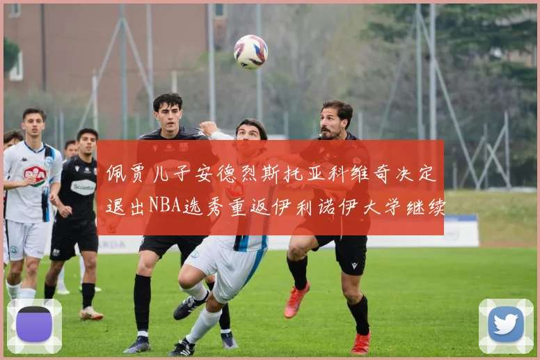 佩贾儿子安德烈斯托亚科维奇决定退出NBA选秀重返伊利诺伊大学继续学业
