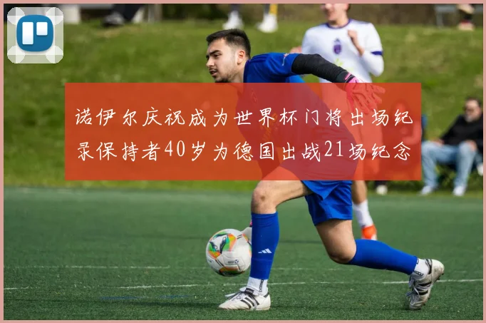 诺伊尔庆祝成为世界杯门将出场纪录保持者40岁为德国出战21场纪念照曝光