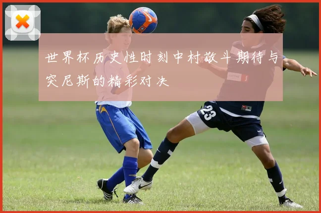 世界杯历史性时刻中村敬斗期待与突尼斯的精彩对决