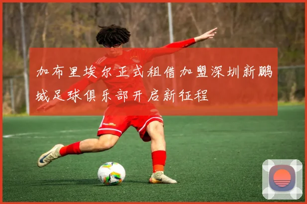加布里埃尔正式租借加盟深圳新鹏城足球俱乐部开启新征程